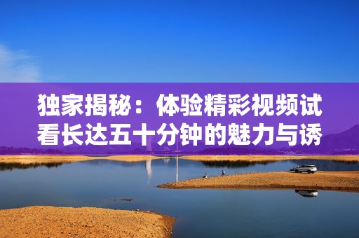 独家揭秘：体验精彩视频试看长达五十分钟的魅力与诱惑