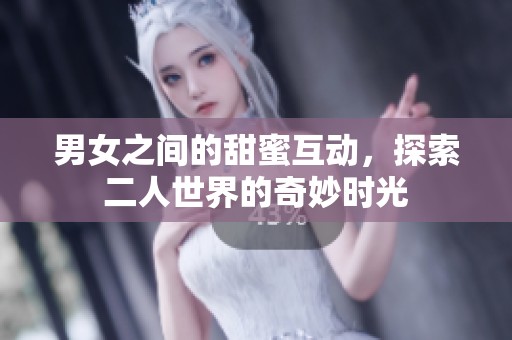 男女之间的甜蜜互动，探索二人世界的奇妙时光