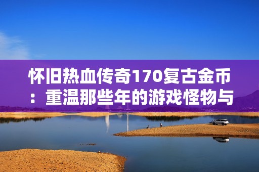 怀旧热血传奇170复古金币：重温那些年的游戏怪物与回忆