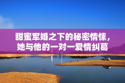 甜蜜军婚之下的秘密情愫，她与他的一对一爱情纠葛