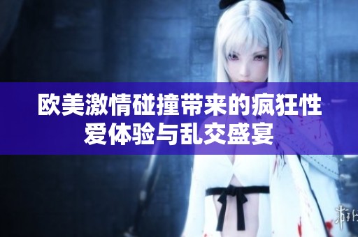 欧美激情碰撞带来的疯狂性爱体验与乱交盛宴