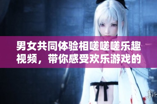 男女共同体验相嗟嗟嗟乐趣视频，带你感受欢乐游戏的魅力