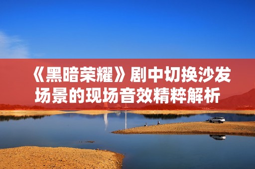 《黑暗荣耀》剧中切换沙发场景的现场音效精粹解析