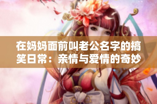 在妈妈面前叫老公名字的搞笑日常：亲情与爱情的奇妙碰撞
