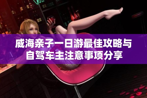 威海亲子一日游最佳攻略与自驾车主注意事项分享