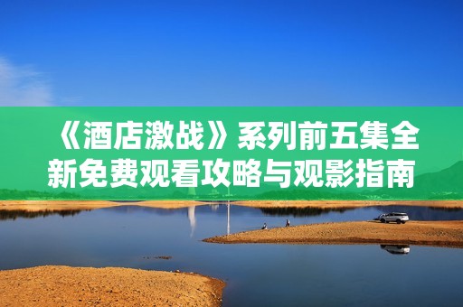 《酒店激战》系列前五集全新免费观看攻略与观影指南分享