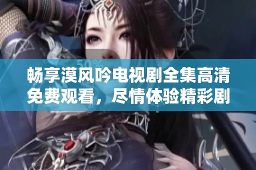 畅享漠风吟电视剧全集高清免费观看，尽情体验精彩剧情与角色魅力