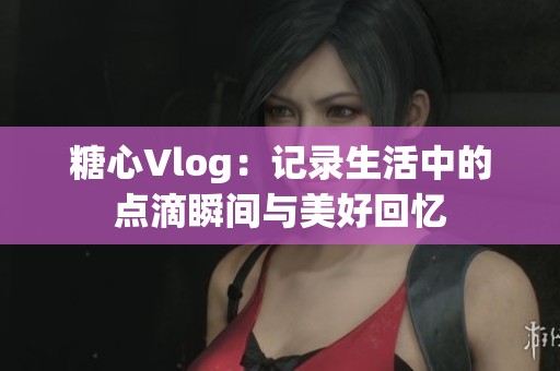 糖心Vlog：记录生活中的点滴瞬间与美好回忆