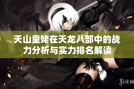 天山童姥在天龙八部中的战力分析与实力排名解读