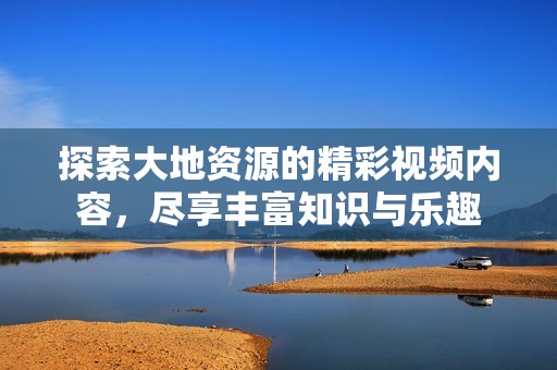 探索大地资源的精彩视频内容，尽享丰富知识与乐趣