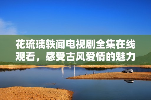 花琉璃轶闻电视剧全集在线观看，感受古风爱情的魅力与悲欢