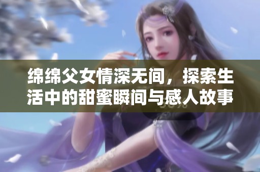 绵绵父女情深无间，探索生活中的甜蜜瞬间与感人故事