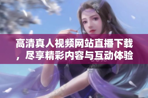 高清真人视频网站直播下载，尽享精彩内容与互动体验