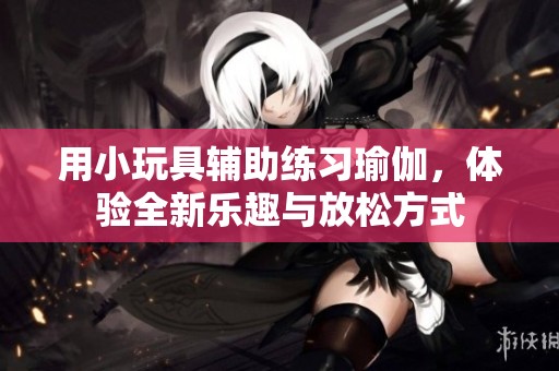 用小玩具辅助练习瑜伽，体验全新乐趣与放松方式