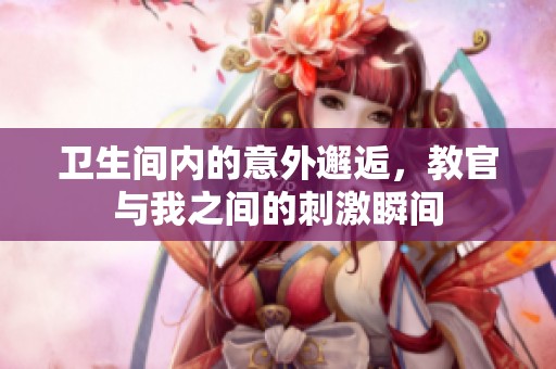 卫生间内的意外邂逅，教官与我之间的刺激瞬间