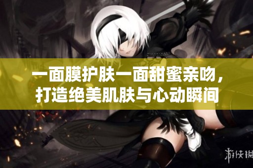 一面膜护肤一面甜蜜亲吻，打造绝美肌肤与心动瞬间