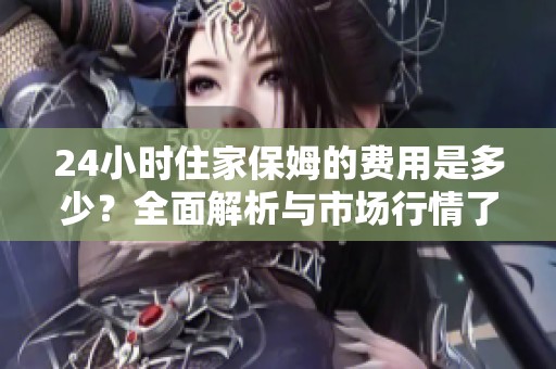 24小时住家保姆的费用是多少？全面解析与市场行情了解