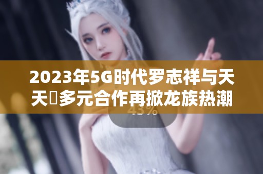 2023年5G时代罗志祥与天天奭多元合作再掀龙族热潮