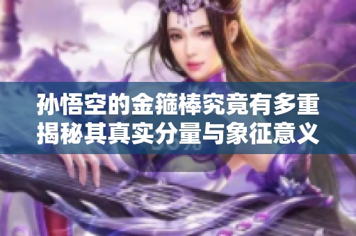 孙悟空的金箍棒究竟有多重揭秘其真实分量与象征意义