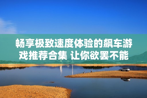 畅享极致速度体验的飙车游戏推荐合集 让你欲罢不能的快乐之旅