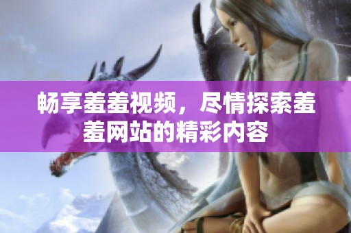 畅享羞羞视频，尽情探索羞羞网站的精彩内容