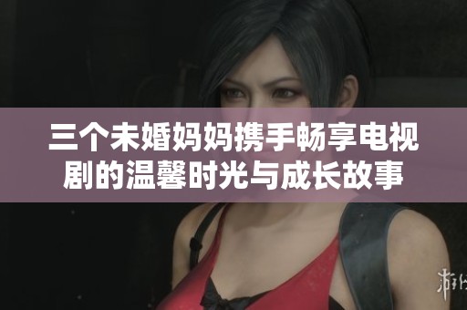 三个未婚妈妈携手畅享电视剧的温馨时光与成长故事