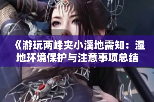 《游玩两峰夹小溪地需知：湿地环境保护与注意事项总结》