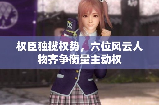 权臣独揽权势，六位风云人物齐争衡量主动权