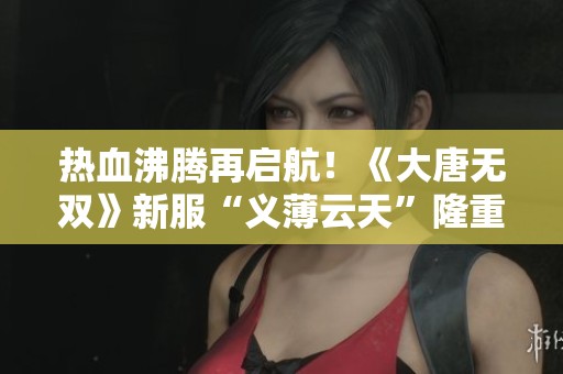 热血沸腾再启航！《大唐无双》新服“义薄云天”隆重开启，豪礼不断献上