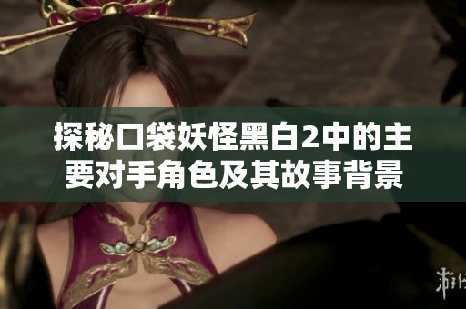 探秘口袋妖怪黑白2中的主要对手角色及其故事背景