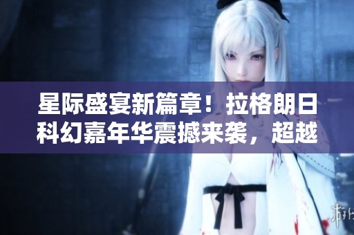 星际盛宴新篇章！拉格朗日科幻嘉年华震撼来袭，超越黑神话！