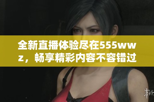 全新直播体验尽在555wwz，畅享精彩内容不容错过
