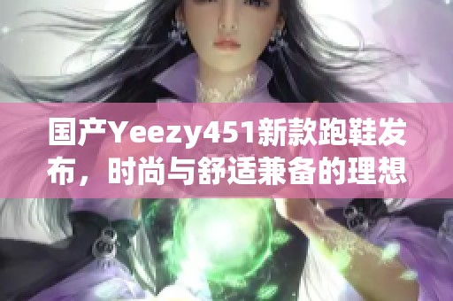 国产Yeezy451新款跑鞋发布，时尚与舒适兼备的理想选择