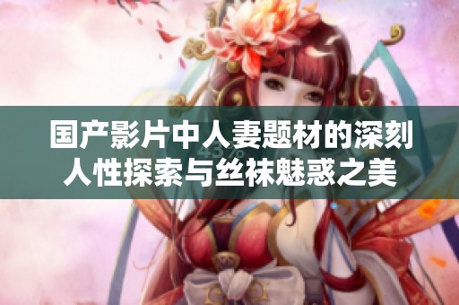 国产影片中人妻题材的深刻人性探索与丝袜魅惑之美