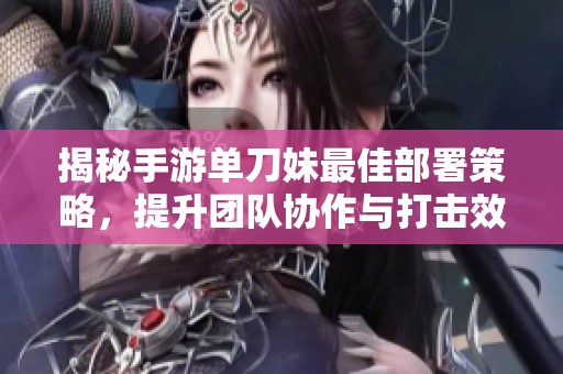 揭秘手游单刀妹最佳部署策略，提升团队协作与打击效率的完美方案