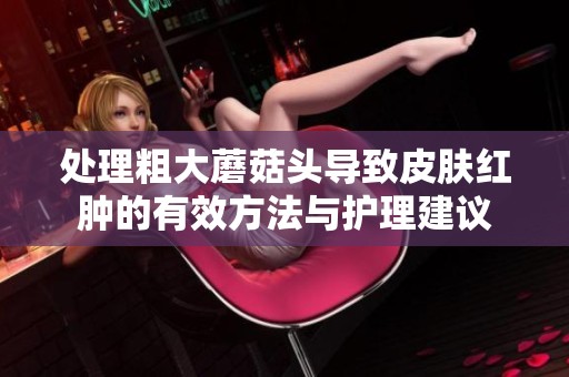 处理粗大蘑菇头导致皮肤红肿的有效方法与护理建议