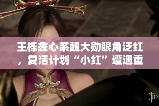 王栎鑫心系魏大勋眼角泛红，复活计划“小红”遭遇重大变化