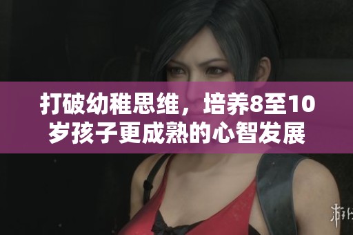 打破幼稚思维，培养8至10岁孩子更成熟的心智发展