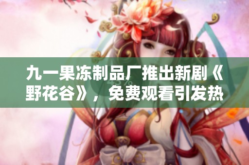 九一果冻制品厂推出新剧《野花谷》，免费观看引发热议！
