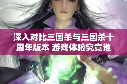 深入对比三国杀与三国杀十周年版本 游戏体验究竟谁更出色