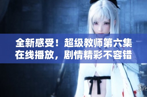 全新感受！超级教师第六集在线播放，剧情精彩不容错过