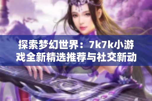 探索梦幻世界：7k7k小游戏全新精选推荐与社交新动态