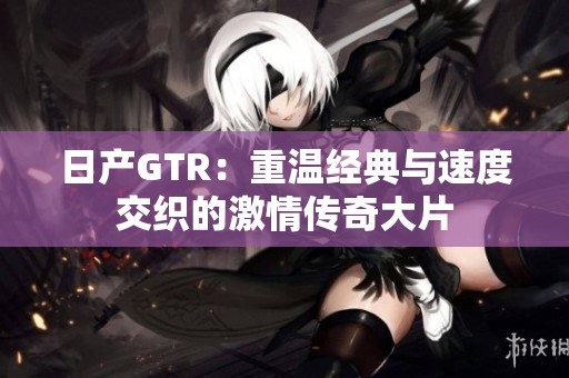 日产GTR：重温经典与速度交织的激情传奇大片