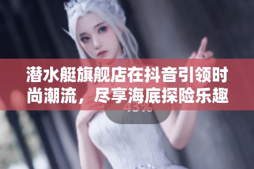 潜水艇旗舰店在抖音引领时尚潮流，尽享海底探险乐趣