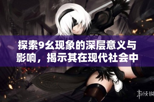 探索9幺现象的深层意义与影响，揭示其在现代社会中的重要性