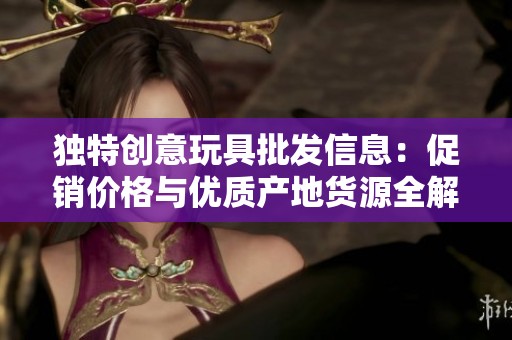 独特创意玩具批发信息：促销价格与优质产地货源全解析