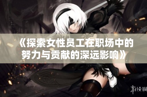 《探索女性员工在职场中的努力与贡献的深远影响》