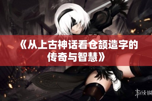 《从上古神话看仓颉造字的传奇与智慧》