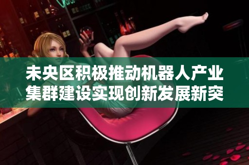 未央区积极推动机器人产业集群建设实现创新发展新突破