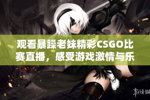 观看暴躁老妹精彩CSGO比赛直播，感受游戏激情与乐趣